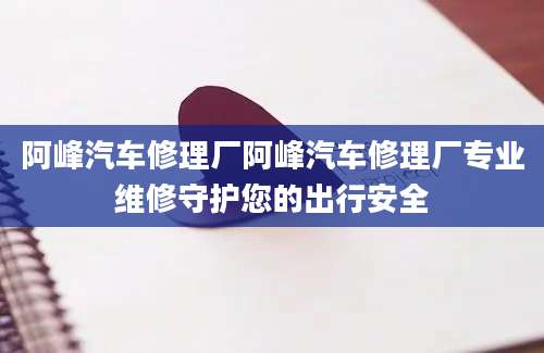 阿峰汽车修理厂阿峰汽车修理厂专业维修守护您的出行安全