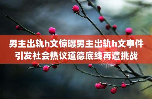 男主出轨h文惊曝男主出轨h文事件引发社会热议道德底线再遭挑战