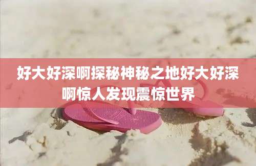 好大好深啊探秘神秘之地好大好深啊惊人发现震惊世界