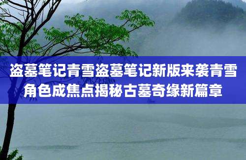 盗墓笔记青雪盗墓笔记新版来袭青雪角色成焦点揭秘古墓奇缘新篇章