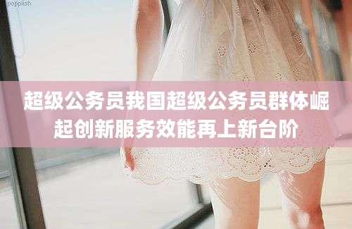 超级公务员我国超级公务员群体崛起创新服务效能再上新台阶