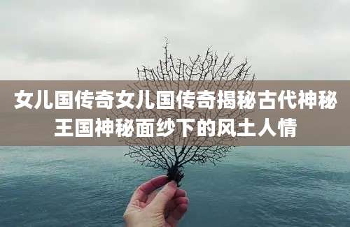 女儿国传奇女儿国传奇揭秘古代神秘王国神秘面纱下的风土人情