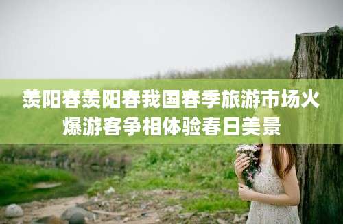羡阳春羡阳春我国春季旅游市场火爆游客争相体验春日美景