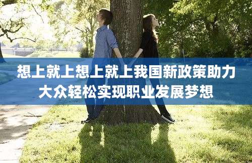 想上就上想上就上我国新政策助力大众轻松实现职业发展梦想