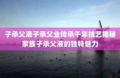 子承父液子承父业传承千年技艺揭秘家族子承父液的独特魅力