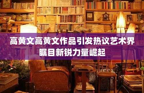 高黄文高黄文作品引发热议艺术界瞩目新锐力量崛起
