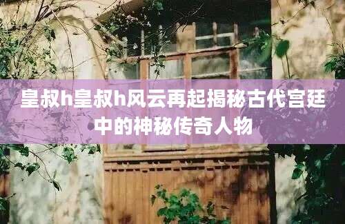皇叔h皇叔h风云再起揭秘古代宫廷中的神秘传奇人物