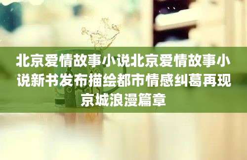 北京爱情故事小说北京爱情故事小说新书发布描绘都市情感纠葛再现京城浪漫篇章