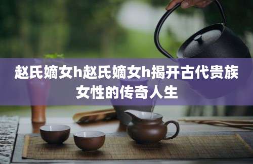 赵氏嫡女h赵氏嫡女h揭开古代贵族女性的传奇人生