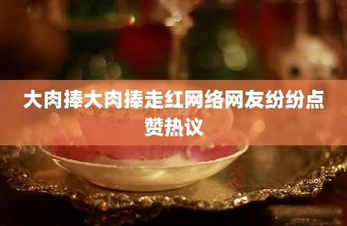 大肉捧大肉捧走红网络网友纷纷点赞热议