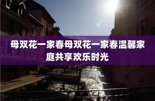 母双花一家春母双花一家春温馨家庭共享欢乐时光