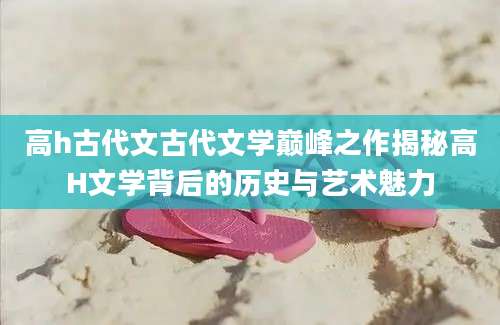 高h古代文古代文学巅峰之作揭秘高H文学背后的历史与艺术魅力