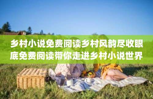 乡村小说免费阅读乡村风韵尽收眼底免费阅读带你走进乡村小说世界