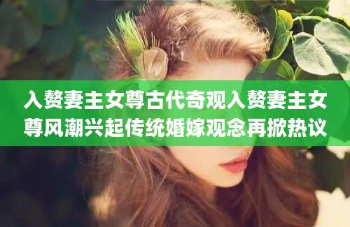 入赘妻主女尊古代奇观入赘妻主女尊风潮兴起传统婚嫁观念再掀热议