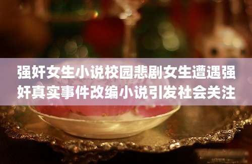 强奸女生小说校园悲剧女生遭遇强奸真实事件改编小说引发社会关注