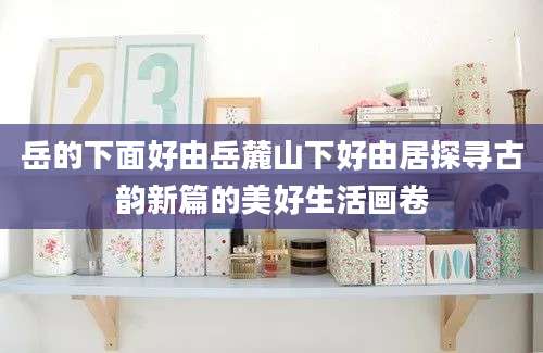 岳的下面好由岳麓山下好由居探寻古韵新篇的美好生活画卷