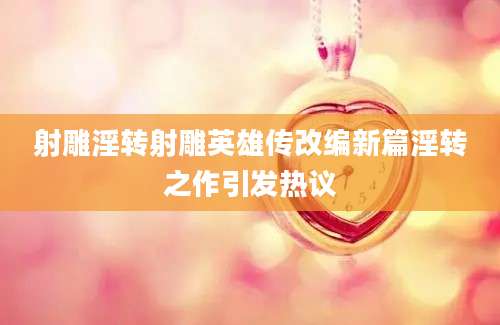 射雕淫转射雕英雄传改编新篇淫转之作引发热议