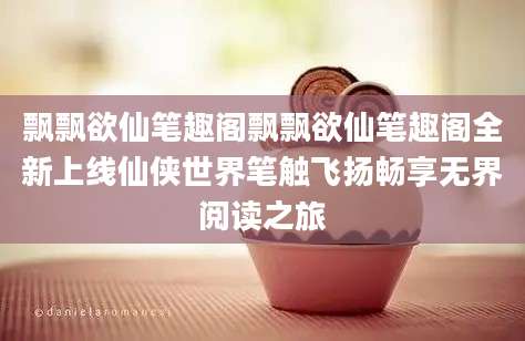 飘飘欲仙笔趣阁飘飘欲仙笔趣阁全新上线仙侠世界笔触飞扬畅享无界阅读之旅