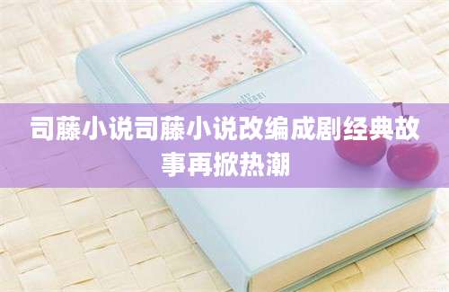 司藤小说司藤小说改编成剧经典故事再掀热潮