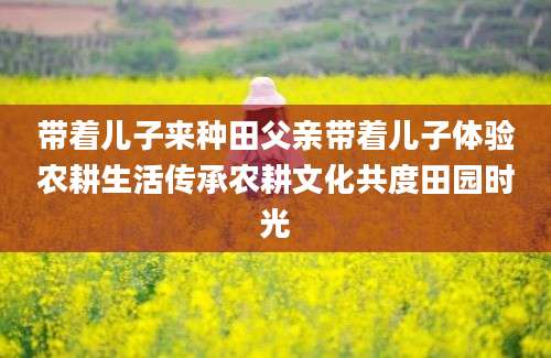带着儿子来种田父亲带着儿子体验农耕生活传承农耕文化共度田园时光