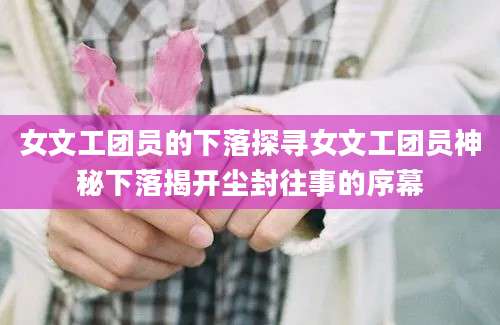 女文工团员的下落探寻女文工团员神秘下落揭开尘封往事的序幕