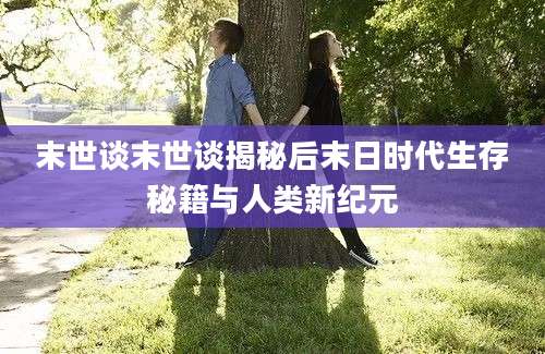 末世谈末世谈揭秘后末日时代生存秘籍与人类新纪元