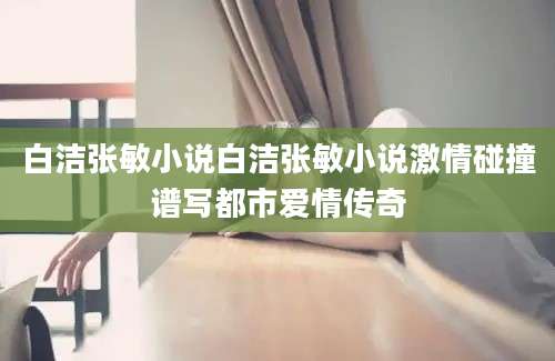 白洁张敏小说白洁张敏小说激情碰撞谱写都市爱情传奇