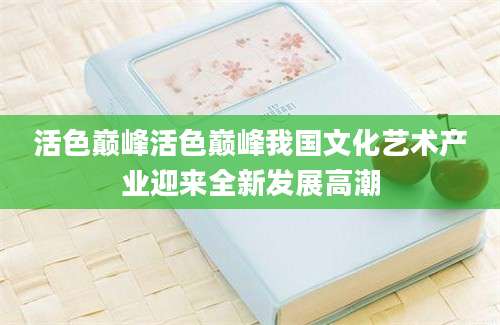 活色巅峰活色巅峰我国文化艺术产业迎来全新发展高潮