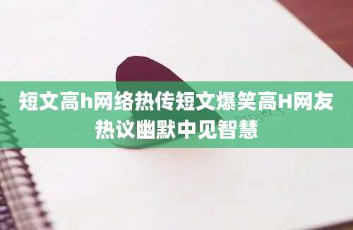短文高h网络热传短文爆笑高H网友热议幽默中见智慧