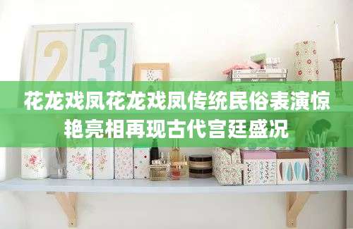花龙戏凤花龙戏凤传统民俗表演惊艳亮相再现古代宫廷盛况