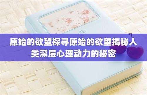 原始的欲望探寻原始的欲望揭秘人类深层心理动力的秘密