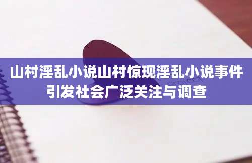 山村淫乱小说山村惊现淫乱小说事件引发社会广泛关注与调查