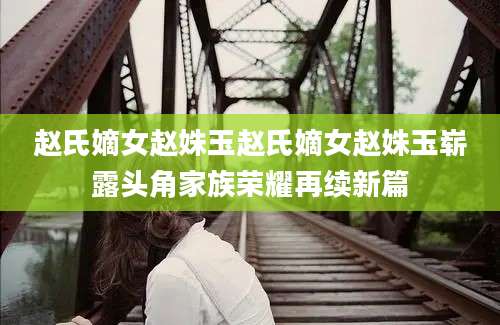赵氏嫡女赵姝玉赵氏嫡女赵姝玉崭露头角家族荣耀再续新篇