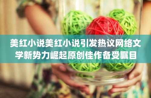 美红小说美红小说引发热议网络文学新势力崛起原创佳作备受瞩目