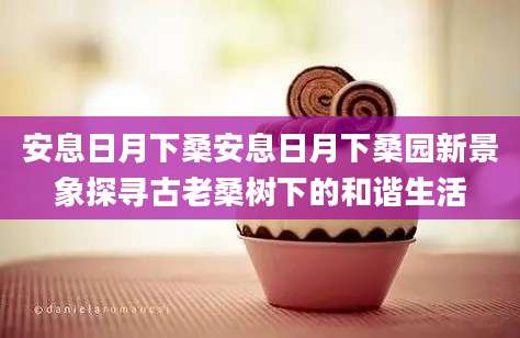 安息日月下桑安息日月下桑园新景象探寻古老桑树下的和谐生活