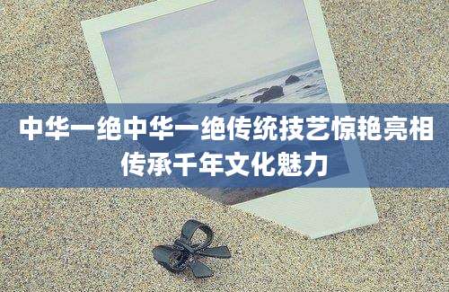 中华一绝中华一绝传统技艺惊艳亮相传承千年文化魅力