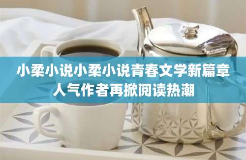 小柔小说小柔小说青春文学新篇章人气作者再掀阅读热潮