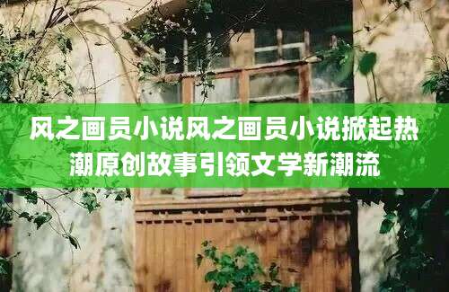风之画员小说风之画员小说掀起热潮原创故事引领文学新潮流