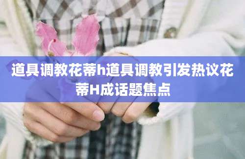 道具调教花蒂h道具调教引发热议花蒂H成话题焦点