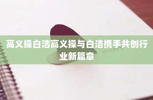 高义操白洁高义操与白洁携手共创行业新篇章