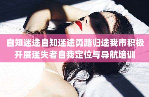自知迷途自知迷途勇踏归途我市积极开展迷失者自我定位与导航培训