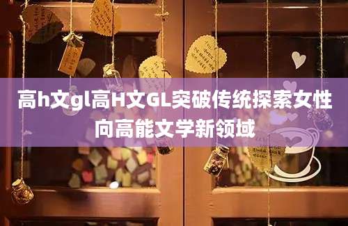 高h文gl高H文GL突破传统探索女性向高能文学新领域