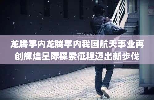 龙腾宇内龙腾宇内我国航天事业再创辉煌星际探索征程迈出新步伐