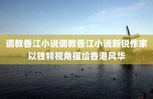 调教香江小说调教香江小说新锐作家以独特视角描绘香港风华