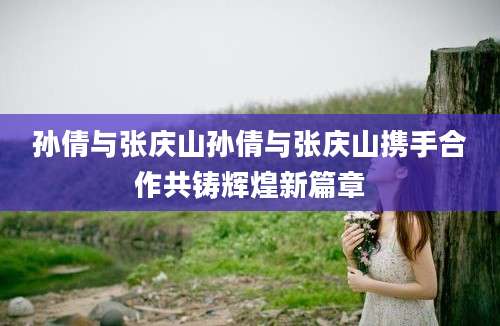 孙倩与张庆山孙倩与张庆山携手合作共铸辉煌新篇章