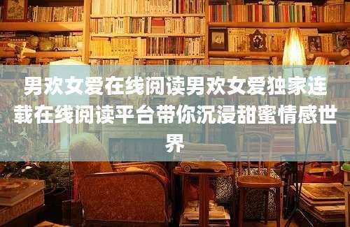 男欢女爱在线阅读男欢女爱独家连载在线阅读平台带你沉浸甜蜜情感世界