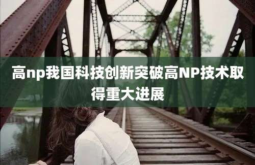 高np我国科技创新突破高NP技术取得重大进展