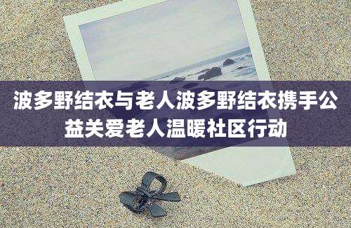 波多野结衣与老人波多野结衣携手公益关爱老人温暖社区行动