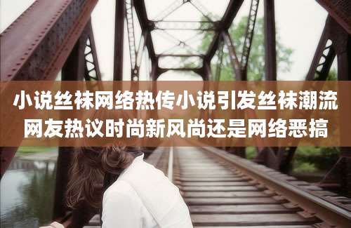 小说丝袜网络热传小说引发丝袜潮流网友热议时尚新风尚还是网络恶搞