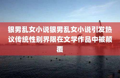 银男乱女小说银男乱女小说引发热议传统性别界限在文学作品中被颠覆
